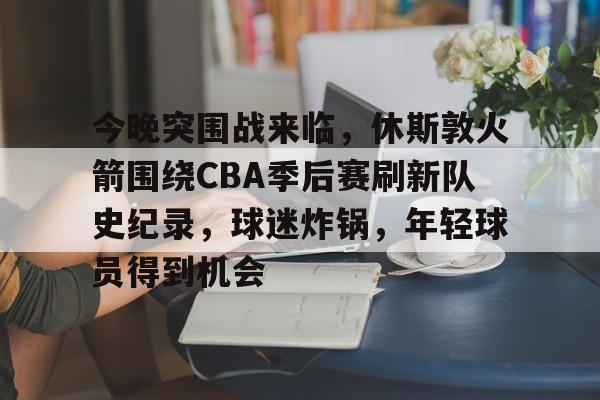kaiyun-今晚突围战来临，休斯敦火箭围绕CBA季后赛刷新队史纪录，球迷炸锅，年轻球员得到机会的简单介绍