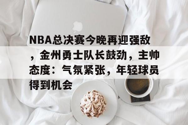 kaiyun sports-关于NBA总决赛今晚再迎强敌，金州勇士队长鼓劲，主帅态度：气氛紧张，年轻球员得到机会的信息