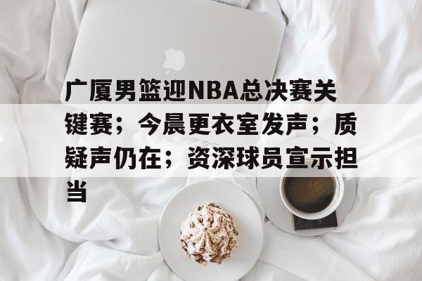 kaiyun sports-广厦男篮迎NBA总决赛关键赛；今晨更衣室发声；质疑声仍在；资深球员宣示担当(浙江广厦男篮)